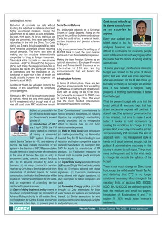 Wealth Vistas | Budget Special Feb 2015 | www.agroy.com
Nil.
SocialSectorReforms
FM announced creation of a Universal
System of Social Security. Riding on the
back of the Jan Dhan Scheme andAadhaar
Cards, he could roll out a series of health,
accident insurance and pension schemes
forthepoor.
A big announcement was the setting up of
MUDRA Bank to fund the micro finance
sectorandinturnthesmallestentrepreneur.
Making the New Pension Scheme as an
optional alternative to Employee Provident
Fund and Private Health Insurance as an
alternative to ESI are two big
announcements that will benefit the
salariedclass.
InfrastructureReforms
In terms of infrastructure, there are two
important announcements. First was setting
up of National Investment and Infrastructure
Fund with an outlay of Rs.20000 crore.
Second was the increase of Rs.80000 crore
in CAPEX spending by PSUs. This would
give the much needed infrastructure
developmentpushtotheeconomy.
curtailingblackmoney.
Reduction of corporate tax rate without
touching the individual tax rates is a bold and
highly un-populist measure risking the
Government to be labled as pro-corporates.
But wait, think again. As far as individual tax
slabs are concerned, they have been largely
rationalised in line with the Direct Tax Code
during last 2 years, though corporate tax rates
have remained unchanged amidst recurring
annual demands. The move also aims at
making our tax structure internationally
competitive to bring in foreign investment.
Take a look at the corporate tax rates in some
countries - UK (21%), China (25%), Singapore
(17%). And finally, the staggered reduction in
corporate tax rate to 25% along with removal
of exemptions and the imposition of 2%
surcharge on super rich in lieu of wealth tax
would actually increase the corporate tax
burdentoabout34.6%.
Abolition of Wealth Tax yet again confirms the
resolve of this Government to simplifying
overalltaxregime.
Removal of MAT on FIIs brought some cheer
to markets. Hence the long term capital gain
for FII investments which though was nil but
was still taxed under MAT would now remain
Indirect tax proposals in the
2015Financebillarebased
on Government's avowed
policiesof-
(i) Introduction of GST
w.e.f. April 2016- the FM
clearly stated his intention
of having a state-of-art
GST system. Increase of
rate of Service Tax levy to 14%, and widening of
Service Tax base indicate movement of tax
system in the direction of GST. Measures taken
include: removal of large number of exemptions
in the area of Service Tax- (a) on entry to
amusement parks, concerts, award functions
etc., (b) on services provided by Govt. to
business, (c) on many construction services
received by Govt; levy of Service tax on job-work
manufacture of alcoholic liquors for human
consumption; clarification that Service tax will be
leviableonForeman'scommissionforchitfunds,
and on expenses of providing service
reimbursedbyservicereceiver.
(ii) Ease of doing business policy seems to
have been promoted through: (a) Introduction of
Advance Ruling Authority for all resident firms,
(b) Registration for Central Excise and Service
tax assesses in two days, (c) powers given to
Chief Commissioners/ commissioners to
recover arrears in instalments, (d) reducing
litigation by simplifying/ standardizing
penalty provisions, (e) no retrospective
effect to Service Tax on chit fund,
reimbursementexpenses.
(iii) Make In India policy and consequent
job creation promoted by; (a) Removal of
Inverted Duty for 22 items leading to cost
reduction and higher competitive edge for
domestic manufacture, (b) Exemption from
SAD for inputs for manufacture of ITA
products, (c) Facilitation measures for
Cenvat credit on capital goods and inputs
formanufacture.
(iv) Digital India policy promoted through:
(a) Proposed Single Window for documents
filing, (b) E-invoices allowed with digital
signatures, (c) E-records maintenance
being allowed with digital signatures, (d)
Duty exemption for tablet computers and
parts
(v) Renewable Energy policy promoted
through: (a) Duty exemptions for Solar
water heaters and systems and parts/inputs
thereof, (b) Similar exemptions for wind
energy systems/ parts/ inputs (c) LED lights
andparts/inputs,etc.
Govt has no miracle up
its sleeve should come
as no surprise to
anyone.
Every year budget gets
talked about a lot. Its
analyses however are
difficult to synthesize for invariably people
seem to talk about it in such varying ways that
the reader has the choice of picking what he
wantstohear.
Till some years ago, middle class interest in
budget was limited to the price of diesel,
petrol; test was what was more expensive,
what was cheaper; did the IT slab move up,
but today economy is no longer an abstract
idea, it has become a tangible, living
presence & nothing demonstrates it better
thanthebudget.
What the present budget tells us is that the
broad political & economic logic that has
drawn successive regimes will continue. It
doesn't reject the system of governance that
it has inherited, but aims to make it work
better. It seeks to build momentum by
creating the conditions for change. For the
present Govt, every day comes with a job list.
Temperamentally PM can make this kind of
approach work - his management style is
hands on & detail oriented enough, but the
political & administrative machinery in this
country is unused to such rigour. Things must
move on the ground and for that what needs
to change lies outside the syllabus of the
budget.
There is not much change on Direct taxes
front, except the withdrawal of WealthTaxAct
and declaring that DTC is no longer
considered necessary. Minor changes in the
monetary limits of sections 80D, 80DDB,
80DD, 80U & 80CCD are definitely going to
help the medium and small tax payers.
Introduction of Explanations 6 and 7 in
section 9 (1)(i) would raise investor's
sentiments.
Shri S K Goel
Former Chairman CBEC
Shri Sudhir Chandra
Former Chairman CBDT
 