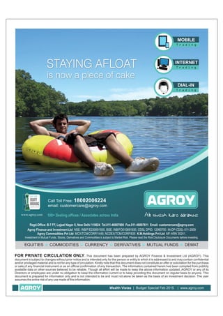 FOR PRIVATE CIRCULATION ONLY. This document has been prepared by AGROY Finance & Investment Ltd (AGROY). This
document is subject to changes without prior notice and is intended only for the person or entity to which it is addressed to and may contain confidential
and/or privileged material and is not for any type of circulation. Kindly note that this document does not constitute an offer or solicitation for the purchase
or sale of any financial instrument or as an official confirmation of any transaction. The information contained herein has been compiled from publicly
available data or other sources believed to be reliable, Though all effort will be made to keep the above information updated, AGROY or any of its
Directors or employees are under no obligation to keep the information current or to keep providing this document on regular basis to anyone. This
document is prepared for information only and is not intended to be and must not alone be taken as the basis of an investment decision. The user
assumes the entire risk of any use made of this information.
Wealth Vistas | Budget Special Feb 2015 | www.agroy.com
 