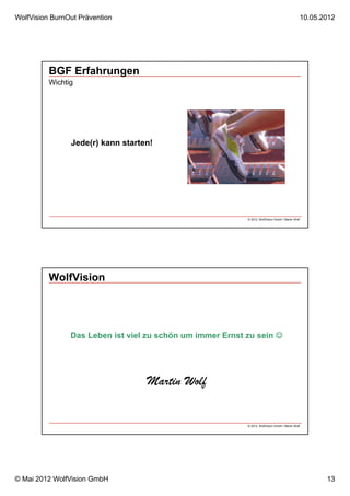 WolfVision BurnOut Prävention                                                                      10.05.2012




          BGF Erfahrungen
          Wichtig




                Jede(r) kann starten!




                                                           © 2012, WolfVision GmbH / Martin Wolf




          WolfVision




                Das Leben ist viel zu schön um immer Ernst zu sein 




                                   Martin Wolf

                                                           © 2012, WolfVision GmbH / Martin Wolf




© Mai 2012 WolfVision GmbH                                                                                13
 