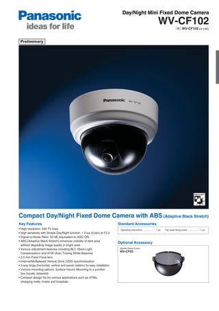 Day/Night Mini Fixed Dome Camera
                                                                                                                               WV-CF102
                                                                                                                                                          WV-CF102 (12 V DC)




Compact Day/Night Fixed Dome Camera with ABS (Adaptive Black Stretch)
Key Features                                                                     Standard Accessories
• High resolution: 540 TV lines                                                   Operating Instructions .................... 1 pc.   Top cover fixing screw ................... 1 pc.
• High sensitivity with Simple Day/Night function: 1.2 lux (Color) at F2.0
• Signal-to-Noise Ratio: 50 dB (equivalent to AGC Off)
• ABS (Adaptive Black Stretch) enhances visibility of dark area
                                                                                 Optional Accessory
  without degrading image quality in bright area.
• Various adjustment features including BLC (Back-Light                           Smoke Dome Cover
                                                                                  WV-CF5S
  Compensation) and ATW (Auto Tracing White Balance)
• 2.5 mm Fixed Focal lens
• Internal/Multiplexed Vertical Drive (VD2) synchronization
• 3-way hinge (horizontal, vertical and swivel rotation) for easy installation
• Various mounting options: Surface mount, Mounting to a junction
  box (locally obtained)
• Compact design fits for various applications such as ATMs,
  shopping malls, hotels and hospitals.
 