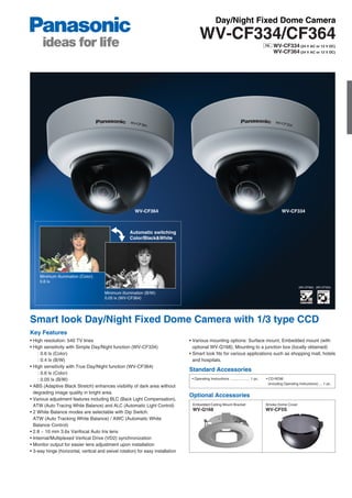 Day/Night Fixed Dome Camera
                                                                                       WV-CF334/CF364
                                                                                                                                             WV-CF334 (24 V AC or 12 V DC)
                                                                                                                                             WV-CF364 (24 V AC or 12 V DC)




                                                       WV-CF364                                                                                    WV-CF334



                                                     Automatic switching
                                                     Color/Black&White




     Minimum illumination (Color):
     0.6 lx
                                                                                                                                                               (WV-CF364) (WV-CF334)

                                       Minimum illumination (B/W):
                                       0.05 lx (WV-CF364)




Smart look Day/Night Fixed Dome Camera with 1/3 type CCD
Key Features
• High resolution: 540 TV lines                                                  • Various mounting options: Surface mount, Embedded mount (with
• High sensitivity with Simple Day/Night function (WV-CF334)                       optional WV-Q168), Mounting to a junction box (locally obtained)
     : 0.6 lx (Color)                                                            • Smart look fits for various applications such as shopping mall, hotels
     : 0.4 lx (B/W)                                                                and hospitals.
• High sensitivity with True Day/Night function (WV-CF364)
                                                                                 Standard Accessories
     : 0.6 lx (Color)
     : 0.05 lx (B/W)                                                              • Operating Instructions .................... 1 pc.   • CD-ROM
                                                                                                                                          (including Operating Instructions) ... 1 pc.
• ABS (Adaptive Black Stretch) enhances visibility of dark area without
  degrading image quality in bright area.
                                                                                 Optional Accessories
• Various adjustment features including BLC (Back Light Compensation),
  ATW (Auto Tracing White Balance) and ALC (Automatic Light Control)              Embedded Ceiling Mount Bracket                        Smoke Dome Cover
                                                                                  WV-Q168                                               WV-CF5S
• 2 White Balance modes are selectable with Dip Switch:
  ATW (Auto Tracking White Balance) / AWC (Automatic White
  Balance Control)
• 2.8 ~ 10 mm 3.6x Varifocal Auto Iris lens
• Internal/Multiplexed Vertical Drive (VD2) synchronization
• Monitor output for easier lens adjustment upon installation
• 3-way hinge (horizontal, vertical and swivel rotation) for easy installation
 
