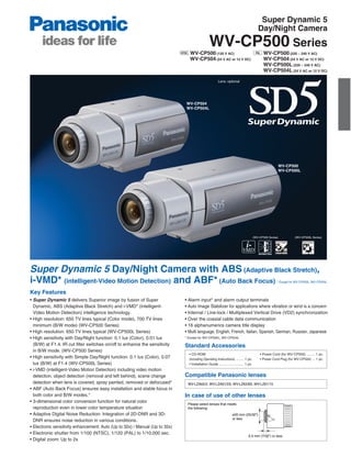 Super Dynamic 5
                                                                                                                                           Day/Night Camera
                                                                                                WV-CP500 Series
                                                                                 WV-CP500 (120 V AC)                                           WV-CP500 (220 ~ 240 V AC)
                                                                                 WV-CP504 (24 V AC or 12 V DC)                                 WV-CP504 (24 V AC or 12 V DC)
                                                                                                                                               WV-CP500L (220 ~ 240 V AC)
                                                                                                                                               WV-CP504L (24 V AC or 12 V DC)

                                                                                                        Lens: optional




                                                                               WV-CP504
                                                                               WV-CP504L




                                                                                                                                                            WV-CP500
                                                                                                                                                            WV-CP500L




                                                                                                                                        (WV-CP500 Series)          (WV-CP500L Series)




Super Dynamic 5 Day/Night Camera with ABS (Adaptive Black Stretch),
i-VMD* (intelligent-Video Motion Detection) and ABF* (Auto Back Focus)                                                                                  * Except for WV-CP500L, WV-CP504L


Key Features
• Super Dynamic 5 delivers Superior image by fusion of Super                  • Alarm input* and alarm output terminals
  Dynamic, ABS (Adaptive Black Stretch) and i-VMD* (intelligent-              • Auto Image Stabilizer for applications where vibration or wind is a concern
  Video Motion Detection) intelligence technology.                            • Internal / Line-lock / Multiplexed Vertical Drive (VD2) synchronization
• High resolution: 650 TV lines typical (Color mode), 700 TV lines            • Over the coaxial cable data communication
  minimum (B/W mode) (WV-CP500 Series)                                        • 16 alphanumerics camera title display
• High resolution: 650 TV lines typical (WV-CP500L Series)                    • Multi language: English, French, Italian, Spanish, German, Russian, Japanese
• High sensitivity with Day/Night function: 0.1 lux (Color), 0.01 lux         * Except for WV-CP500L, WV-CP504L

  (B/W) at F1.4. IR cut filter switches on/off to enhance the sensitivity     Standard Accessories
  in B/W mode. (WV-CP500 Series)
                                                                                • CD-ROM                                                    • Power Cord (for WV-CP500) ......... 1 pc.
• High sensitivity with Simple Day/Night function: 0.1 lux (Color), 0.07        (including Operating Instructions) ........ 1 pc.           • Power Cord Plug (for WV-CP504) ... 1 pc.
  lux (B/W) at F1.4 (WV-CP500L Series)                                          • Installation Guide .......................... 1 pc.
• i-VMD (intelligent-Video Motion Detection) including video motion
  detection, object detection (removal and left behind), scene change         Compatible Panasonic lenses
  detection when lens is covered, spray painted, removed or defocused*         WV-LZA62/2, WV-LZA61/2S, WV-LZ62/8S, WV-LZ61/15
• ABF (Auto Back Focus) ensures easy installation and stable focus in
  both color and B/W modes.*                                                  In case of use of other lenses
• 3-dimensional color conversion function for natural color
                                                                               Please select lenses that meets
  reproduction even in lower color temperature situation                       the following:
• Adaptive Digital Noise Reduction: Integration of 2D-DNR and 3D-                                                   ø20 mm (25/32")
                                                                                                                    or less
  DNR ensures noise reduction in various conditions.
• Electronic sensitivity enhancement: Auto (Up to 32x) / Manual (Up to 32x)
• Electronic shutter from 1/100 (NTSC), 1/120 (PAL) to 1/10,000 sec.
                                                                                                                                 5.5 mm (7/32") or less
• Digital zoom: Up to 2x
 