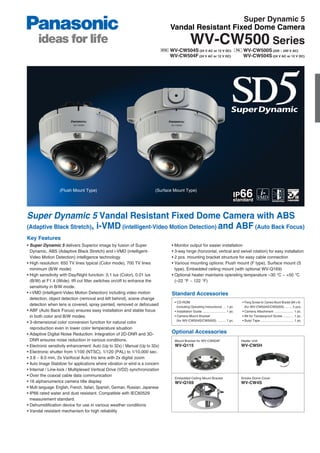 Super Dynamic 5
                                                                                  Vandal Resistant Fixed Dome Camera
                                                                                                 WV-CW500 Series
                                                                                  WV-CW504S (24 V AC or 12 V DC)                             WV-CW500S (220 ~ 240 V AC)
                                                                                  WV-CW504F (24 V AC or 12 V DC)                             WV-CW504S (24 V AC or 12 V DC)




                   (Flush Mount Type)                                      (Surface Mount Type)




Super Dynamic 5 Vandal Resistant Fixed Dome Camera with ABS
(Adaptive Black Stretch), i-VMD (intelligent-Video Motion Detection) and ABF (Auto Back Focus)
Key Features
• Super Dynamic 5 delivers Superior image by fusion of Super                      • Monitor output for easier installation
  Dynamic, ABS (Adaptive Black Stretch) and i-VMD (intelligent-                   • 3-way hinge (horizontal, vertical and swivel rotation) for easy installation
  Video Motion Detection) intelligence technology.                                • 2 pcs. mounting bracket structure for easy cable connection
• High resolution: 650 TV lines typical (Color mode), 700 TV lines                • Various mounting options: Flush mount (F type), Surface mount (S
  minimum (B/W mode)                                                                type), Embedded ceiling mount (with optional WV-Q169)
• High sensitivity with Day/Night function: 0.1 lux (Color), 0.01 lux             • Optional heater maintains operating temperature –30 °C ~ +50 °C
  (B/W) at F1.4 (Wide). IR cut filter switches on/off to enhance the                (–22 °F ~ 122 °F)
  sensitivity in B/W mode.
• i-VMD (intelligent-Video Motion Detection) including video motion               Standard Accessories
  detection, object detection (removal and left behind), scene change
                                                                                    • CD-ROM                                                • Fixing Screws for Camera Mount Bracket (M4 x 8)
  detection when lens is covered, spray painted, removed or defocused                 (including Operating Instructions) ... 1 pc.            (for WV-CW504S/CW500S) ........ 5 pcs.
• ABF (Auto Back Focus) ensures easy installation and stable focus                  • Installation Guide .......................... 1 pc.   • Camera Attachment ..................... 1 pc.
  in both color and B/W modes.                                                      • Camera Mount Bracket                                  • Bit for Tamperproof Screw ............ 1 pc.
                                                                                      (for WV-CW504S/CW500S) ......... 1 pc.                • Butyl Tape ..................................... 1 pc.
• 3-dimensional color conversion function for natural color
  reproduction even in lower color temperature situation
• Adaptive Digital Noise Reduction: Integration of 2D-DNR and 3D-                 Optional Accessories
  DNR ensures noise reduction in various conditions.                                Mount Bracket for WV-CW504F                             Heater Unit
• Electronic sensitivity enhancement: Auto (Up to 32x) / Manual (Up to 32x)         WV-Q115                                                 WV-CW5H
• Electronic shutter from 1/100 (NTSC), 1/120 (PAL) to 1/10,000 sec.
• 3.8 ~ 8.0 mm, 2x Varifocal Auto Iris lens with 2x digital zoom
• Auto Image Stabilizer for applications where vibration or wind is a concern
• Internal / Line-lock / Multiplexed Vertical Drive (VD2) synchronization
• Over the coaxial cable data communication
                                                                                    Embedded Ceiling Mount Bracket                          Smoke Dome Cover
• 16 alphanumerics camera title display                                             WV-Q169                                                 WV-CW4S
• Multi language: English, French, Italian, Spanish, German, Russian, Japanese
• IP66 rated water and dust resistant. Compatible with IEC60529
  measurement standard.
• Dehumidification device for use in various weather conditions
• Vandal resistant mechanism for high reliability
 
