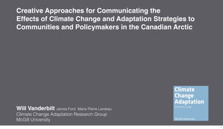 Creative Approaches for Communicating the
Effects of Climate Change and Adaptation Strategies to
Communities and Policymakers in the Canadian Arctic




Will Vanderbilt James Ford   Marie Pierre Lardeau
Climate Change Adaptation Research Group
McGill University
                                                         1
 