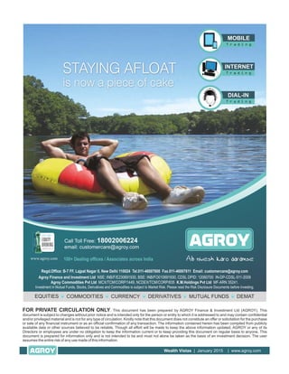 FOR PRIVATE CIRCULATION ONLY. This document has been prepared by AGROY Finance & Investment Ltd (AGROY). This
document is subject to changes without prior notice and is intended only for the person or entity to which it is addressed to and may contain confidential
and/or privileged material and is not for any type of circulation. Kindly note that this document does not constitute an offer or solicitation for the purchase
or sale of any financial instrument or as an official confirmation of any transaction. The information contained herein has been compiled from publicly
available data or other sources believed to be reliable, Though all effort will be made to keep the above information updated, AGROY or any of its
Directors or employees are under no obligation to keep the information current or to keep providing this document on regular basis to anyone. This
document is prepared for information only and is not intended to be and must not alone be taken as the basis of an investment decision. The user
assumes the entire risk of any use made of this information.
Wealth Vistas | January 2015 | www.agroy.com
 