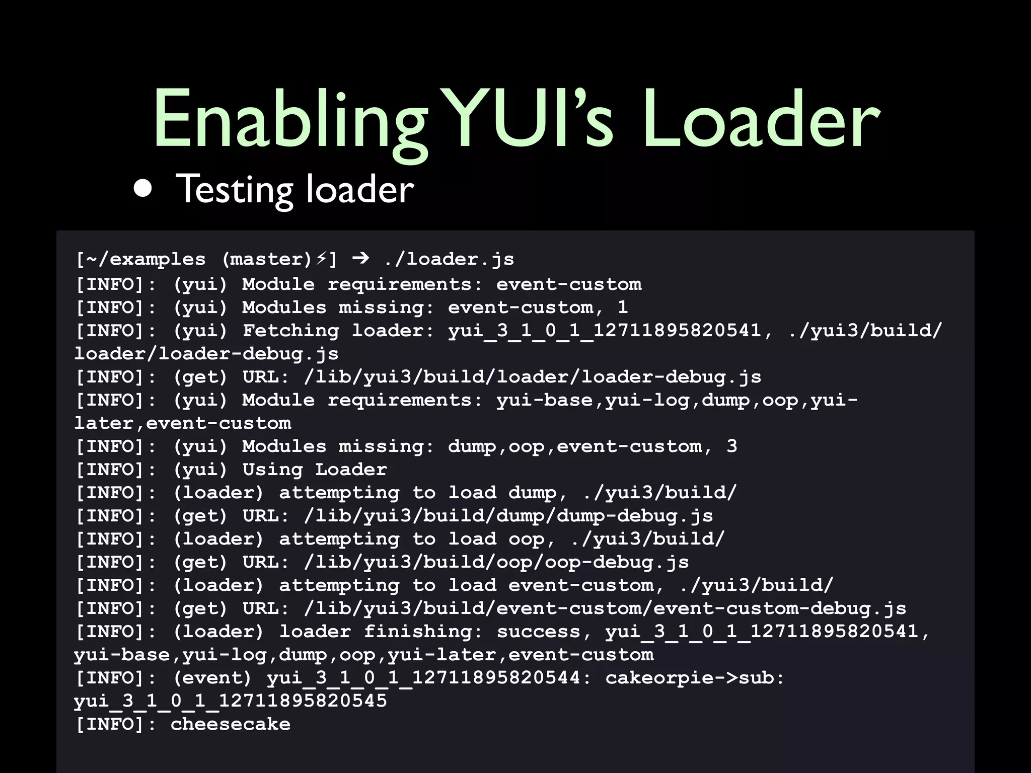 Enabling YUI’s Loader
    • Testing loader
[~/examples (master)⚡] ➔ ./loader.js
[INFO]: (yui) Module requirements: event-custom
[INFO]: (yui) Modules missing: event-custom, 1
[INFO]: (yui) Fetching loader: yui_3_1_0_1_12711895820541, ./yui3/build/
loader/loader-debug.js
[INFO]: (get) URL: /lib/yui3/build/loader/loader-debug.js
[INFO]: (yui) Module requirements: yui-base,yui-log,dump,oop,yui-
later,event-custom
[INFO]: (yui) Modules missing: dump,oop,event-custom, 3
[INFO]: (yui) Using Loader
[INFO]: (loader) attempting to load dump, ./yui3/build/
[INFO]: (get) URL: /lib/yui3/build/dump/dump-debug.js
[INFO]: (loader) attempting to load oop, ./yui3/build/
[INFO]: (get) URL: /lib/yui3/build/oop/oop-debug.js
[INFO]: (loader) attempting to load event-custom, ./yui3/build/
[INFO]: (get) URL: /lib/yui3/build/event-custom/event-custom-debug.js
[INFO]: (loader) loader finishing: success, yui_3_1_0_1_12711895820541,
yui-base,yui-log,dump,oop,yui-later,event-custom
[INFO]: (event) yui_3_1_0_1_12711895820544: cakeorpie->sub:
yui_3_1_0_1_12711895820545
[INFO]: cheesecake
 