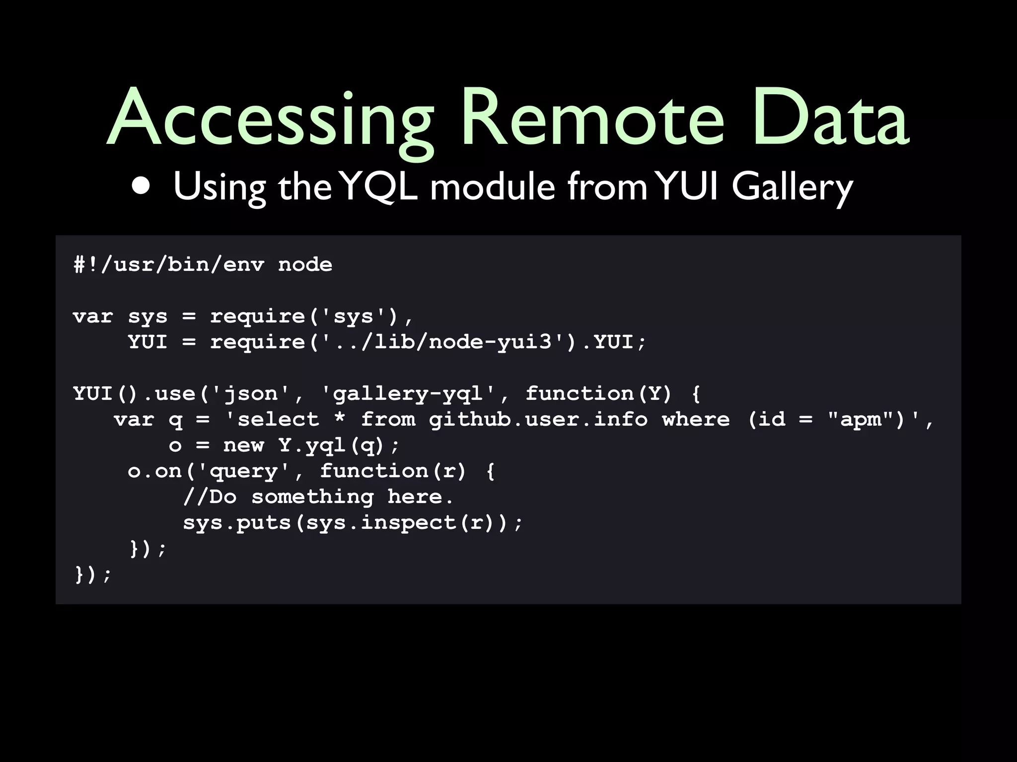 Accessing Remote Data
    • Using the YQL module from YUI Gallery
#!/usr/bin/env node

var sys = require('sys'),
    YUI = require('../lib/node-yui3').YUI;

YUI().use('json', 'gallery-yql', function(Y) {
    var q = 'select * from github.user.info where (id = "apm")',
         o = new Y.yql(q);
     o.on('query', function(r) {
          //Do something here.
          sys.puts(sys.inspect(r));
     });
});
 