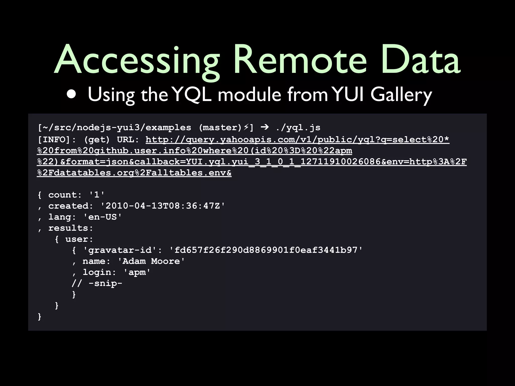 Accessing Remote Data
      • Using the YQL module from YUI Gallery
[~/src/nodejs-yui3/examples (master)⚡] ➔ ./yql.js
[INFO]: (get) URL: http://query.yahooapis.com/v1/public/yql?q=select%20*
%20from%20github.user.info%20where%20(id%20%3D%20%22apm
%22)&format=json&callback=YUI.yql.yui_3_1_0_1_12711910026086&env=http%3A%2F
%2Fdatatables.org%2Falltables.env&

{   count: '1'
,   created: '2010-04-13T08:36:47Z'
,   lang: 'en-US'
,   results:
     { user:
        { 'gravatar-id': 'fd657f26f290d8869901f0eaf3441b97'
        , name: 'Adam Moore'
        , login: 'apm'
        // -snip-
        }
     }
}
 