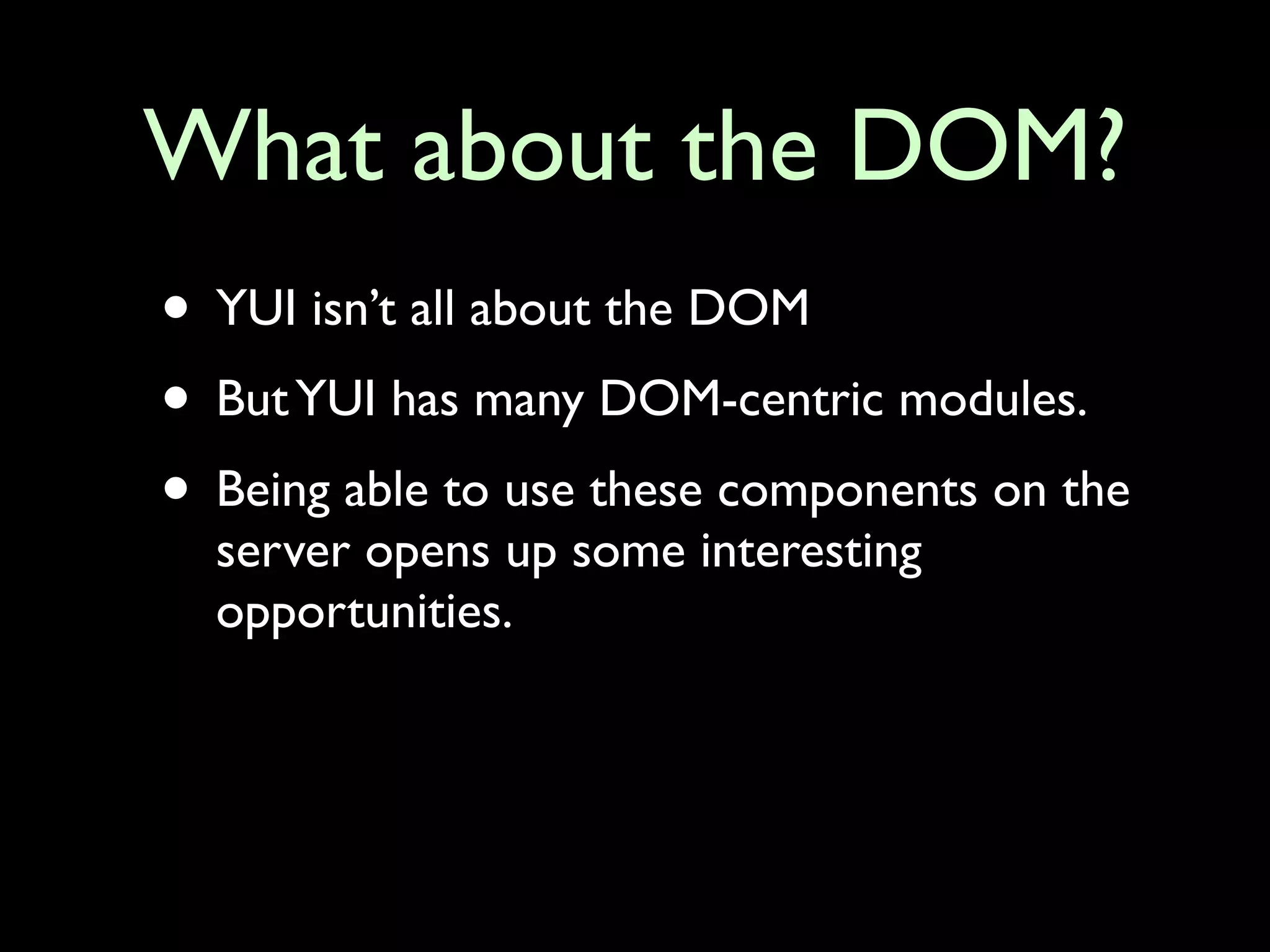 What about the DOM?
• YUI isn’t all about the DOM
• But YUI has many DOM-centric modules.
• Being able to use these components on the
  server opens up some interesting
  opportunities.
 