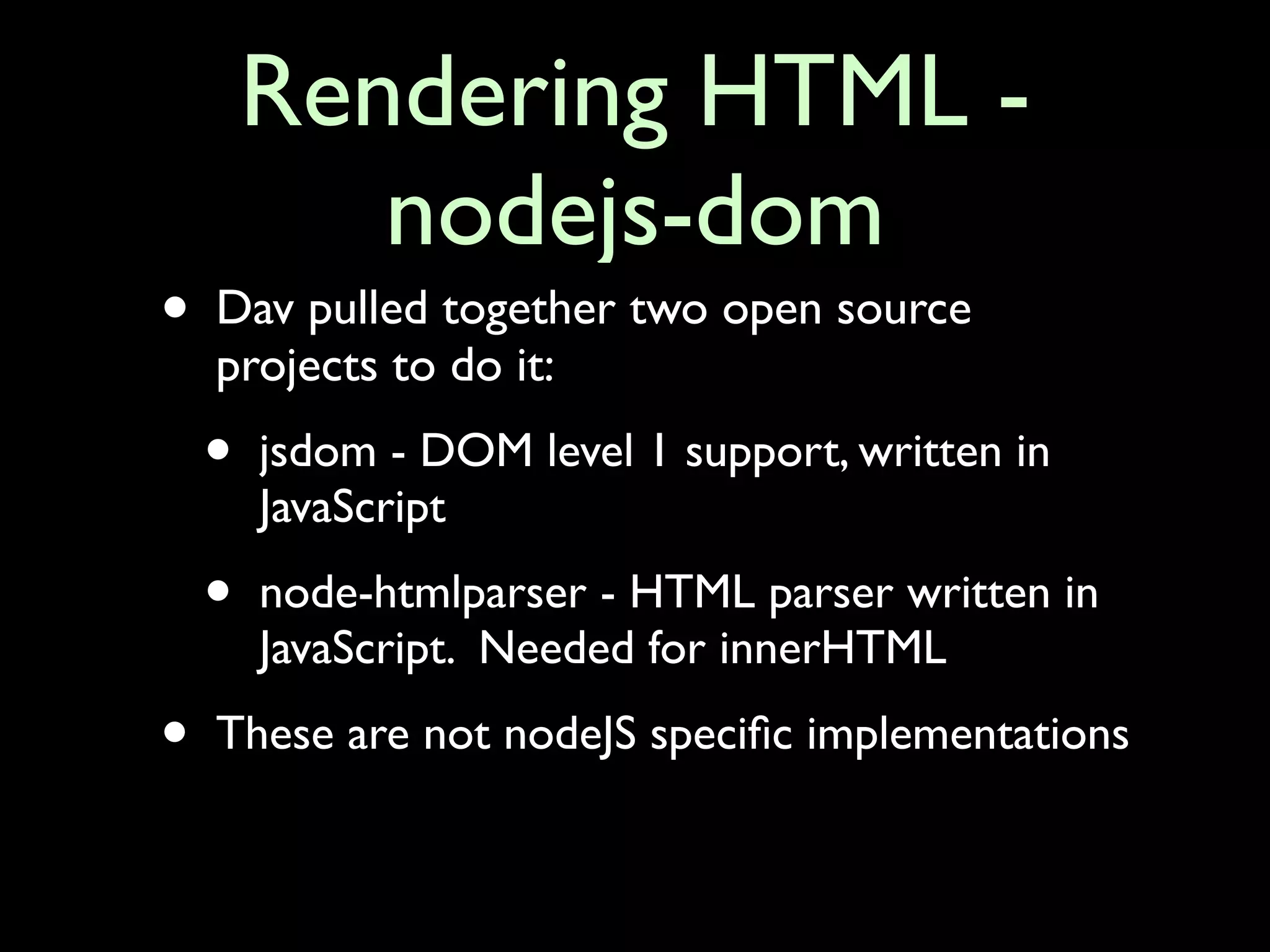 Rendering HTML -
           nodejs-dom
•   Dav pulled together two open source
    projects to do it:
    •   jsdom - DOM level 1 support, written in
        JavaScript

    •   node-htmlparser - HTML parser written in
        JavaScript. Needed for innerHTML

•   These are not nodeJS speciﬁc implementations
 