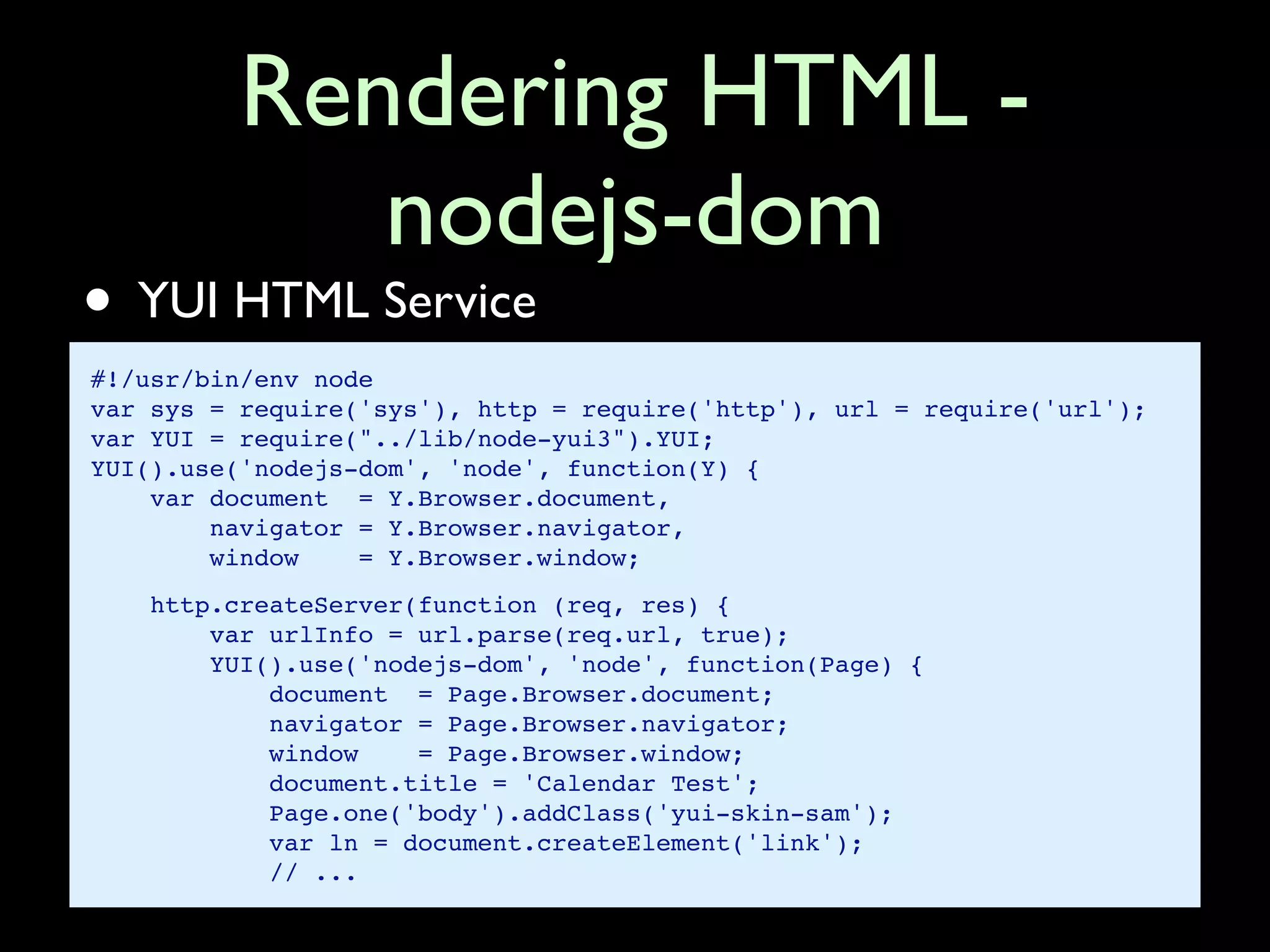 Rendering HTML -
            nodejs-dom
• YUI HTML Service
#!/usr/bin/env node
var sys = require('sys'), http = require('http'), url = require('url');
var YUI = require("../lib/node-yui3").YUI;
YUI().use('nodejs-dom', 'node', function(Y) {
    var document = Y.Browser.document,
        navigator = Y.Browser.navigator,
        window    = Y.Browser.window;
    http.createServer(function (req, res) {
        var urlInfo = url.parse(req.url, true);
        YUI().use('nodejs-dom', 'node', function(Page) {
            document = Page.Browser.document;
            navigator = Page.Browser.navigator;
            window    = Page.Browser.window;
            document.title = 'Calendar Test';
            Page.one('body').addClass('yui-skin-sam');
            var ln = document.createElement('link');
            // ...
 