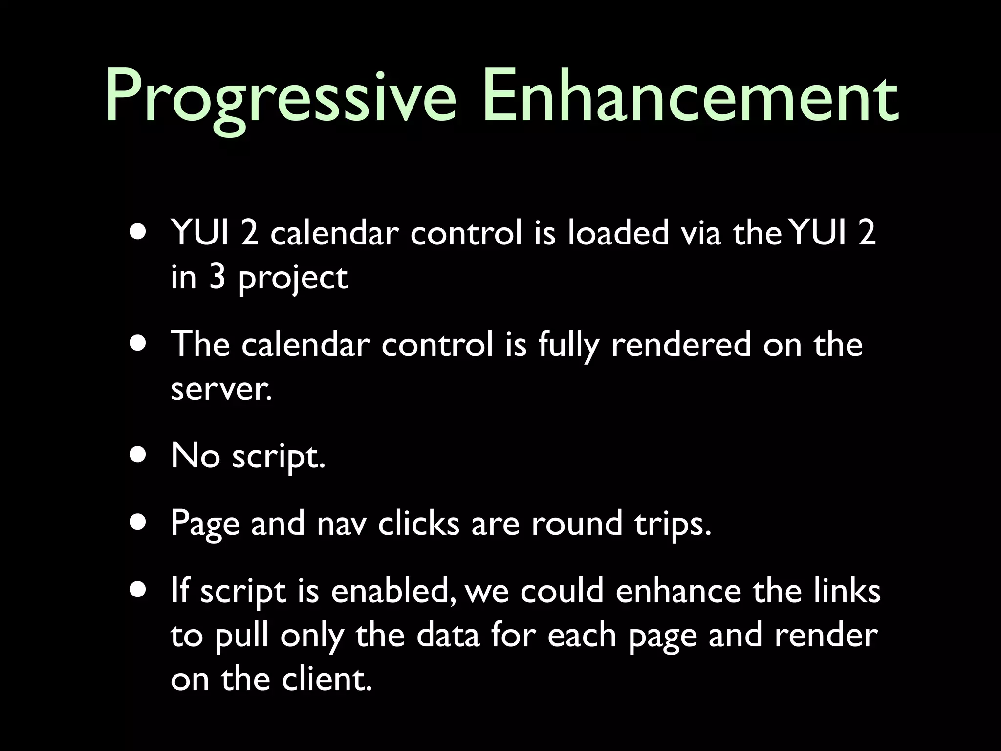Progressive Enhancement
•   YUI 2 calendar control is loaded via the YUI 2
    in 3 project

•   The calendar control is fully rendered on the
    server.

•   No script.

•   Page and nav clicks are round trips.

•   If script is enabled, we could enhance the links
    to pull only the data for each page and render
    on the client.
 