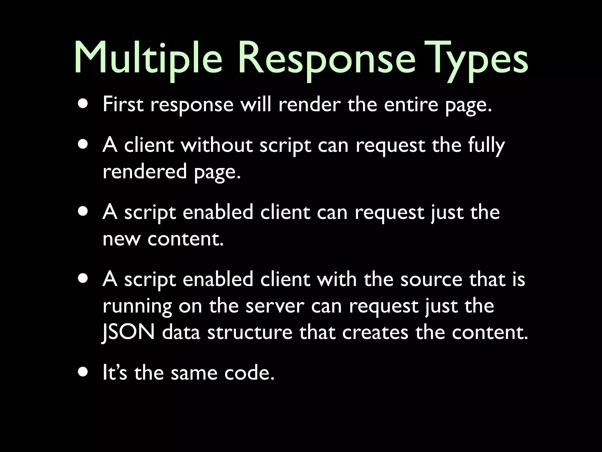 Multiple Response Types
•   First response will render the entire page.

•   A client without script can request the fully
    rendered page.

•   A script enabled client can request just the
    new content.

•   A script enabled client with the source that is
    running on the server can request just the
    JSON data structure that creates the content.

•   It’s the same code.
 