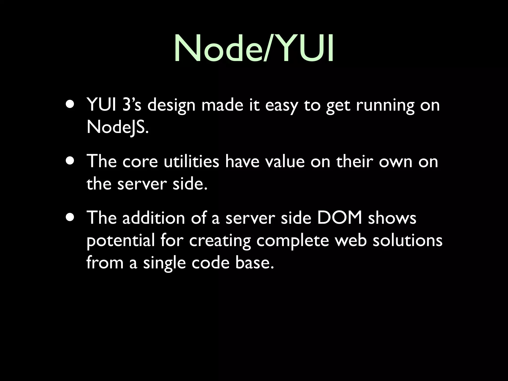 Node/YUI
•   YUI 3’s design made it easy to get running on
    NodeJS.

•   The core utilities have value on their own on
    the server side.

•   The addition of a server side DOM shows
    potential for creating complete web solutions
    from a single code base.
 