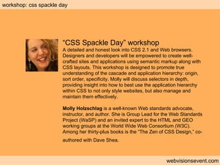 Workshop: CSS Spackle Day webvisionsevent.com workshop: css spackle day “ CSS Spackle Day” workshop A detailed and honest look into CSS 2.1 and Web browsers. Designers and developers will be empowered to create well-crafted sites and applications using semantic markup along with CSS layouts. This workshop is designed to promote true understanding of the cascade and application hierarchy: origin, sort order, specificity. Molly will discuss selectors in depth, providing insight into how to best use the application hierarchy within CSS to not only style websites, but also manage and maintain them effectively. Molly Holzschlag  is a well-known Web standards advocate, instructor, and author. She is Group Lead for the Web Standards Project (WaSP) and an invited expert to the HTML and GEO working groups at the World Wide Web Consortium (W3C). Among her thirty-plus books is the “The Zen of CSS Design,” co-authored with Dave Shea.   
