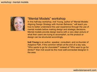 Workshop: Mental models webvisionsevent.com workshop: mental models “ Mental Models” workshop In this half-day workshop, Indi Young, author of “Mental Models: Aligning Design Strategy with Human Behavior,” will teach you how to better understand the user experience through the use of mental models before making design and strategic decisions. Mental models provide design teams with a very clear picture of what their users are trying to accomplish, so the product or design can be structured accordingly. Indi Young  is an author, speaker, consultant, and co-founder of Adaptive Path. If the common refrain at the end of a day was, "Who wants to go for chocolate?" instead of "Who want to go for drinks?" then Indi would be the most well-connected designer in the area. 