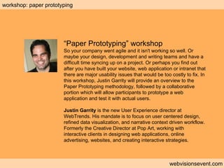 Workshop: Paper prototyping webvisionsevent.com workshop: paper prototyping “ Paper Prototyping” workshop So your company went agile and it isn't working so well. Or maybe your design, development and writing teams and have a difficult time syncing up on a project. Or perhaps you find out after you have built your website, web application or intranet that there are major usability issues that would be too costly to fix. In this workshop, Justin Garrity will provide an overview to the Paper Prototyping methodology, followed by a collaborative portion which will allow participants to prototype a web application and test it with actual users. Justin Garrity  is the new User Experience director at WebTrends. His mandate is to focus on user centered design, refined data visualization, and narrative context driven workflow. Formerly the Creative Director at Pop Art, working with interactive clients in designing web applications, online advertising, websites, and creating interactive strategies. 