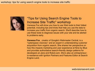 Workshop: Search engine tools webvisionsevent.com workshop: tips for using search engine tools to increase site traffic “ Tips for Using Search Engine Tools to Increase Site Traffic” workshop Vanessa Fox will show you how to use Web tools to their fullest potential, including tips and tricks that help you use the data to increase your traffic from organic search. She'll describe how to use these tools to diagnose issues with your site and be alerted to problems early. Vanessa Fox  , creator of Google's Webmaster Central, is a “cyberspace visionary” and an expert in understanding customer acquisition from organic search. She shares her perspective on how this impacts marketing and user experience at Nine by Blue and provides authoritative search-friendly design patterns for developers at Jane and Robot.com. She’s also an entrepreneur-in-residence with Ignition Partners and Features Editor at Search Engine Land. 