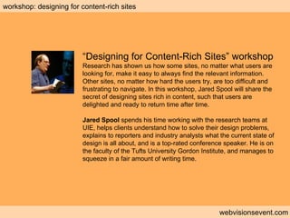 Workshop: Designing for content rich sites webvisionsevent.com workshop: designing for content-rich sites “ Designing for Content-Rich Sites” workshop Research has shown us how some sites, no matter what users are looking for, make it easy to always find the relevant information. Other sites, no matter how hard the users try, are too difficult and frustrating to navigate. In this workshop, Jared Spool will share the secret of designing sites rich in content, such that users are delighted and ready to return time after time. Jared Spool  spends his time working with the research teams at UIE, helps clients understand how to solve their design problems, explains to reporters and industry analysts what the current state of design is all about, and is a top-rated conference speaker. He is on the faculty of the Tufts University Gordon Institute, and manages to squeeze in a fair amount of writing time. 