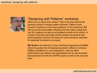 Workshop: Designing with patterns  webvisionsevent.com workshop: designing with patterns “ Designing with Patterns” workshop What can you learn from others? That is the idea behind the growing number of design pattern libraries. Patterns form common solutions to recurring problems. In this workshop, Bill will survey the best pattern libraries and then take a deep-dive into 50+ patterns as well as anti-patterns (what not to mimic). A number of familiar web sites will be studied and several real world problems will form the basis for some hands-on activities for applying the patterns surveyed.. Bill Scott  is the Director of User Interface Engineering at Netflix where he guides the UI Engineering team's efforts to continue Netflix's excellence in user experience, improve client performance and refactor the presentation tier to use the latest best practices for both the DHTML layer as well as the Java tier layer. 
