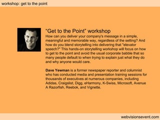 Workshop: Get to the point webvisionsevent.com workshop: get to the point “ Get to the Point” workshop How can you deliver your company's message in a simple, meaningful and memorable way, regardless of the setting? And how do you blend storytelling into delivering that "elevator speech?" This hands-on storytelling workshop will focus on how to get to the point and avoid the usual corporate babble that so many people default to when trying to explain just what they do and why anyone would care.  Dave Yewman  is a former newspaper reporter and columnist who has conducted media and presentation training sessions for thousands of executives at numerous companies, including Adidas, Craigslist, Digg, eHarmony, K-Swiss, Microsoft, Avenue A Razorfish, Reebok, and Vignette.  