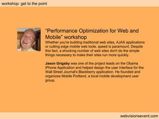 Workshop: Performance optimization webvisionsevent.com workshop: get to the point “ Performance Optimization for Web and Mobile” workshop Whether you're building traditional web sites, AJAX applications or cutting edge mobile web tools, speed is paramount. Despite this fact, a shocking number of web sites don't do the simple things necessary to make their sites run more quickly.  Jason Grigsby  was one of the project leads on the Obama iPhone Application and helped design the user interface for the Wall Street Journal's Blackberry application. He founded and organizes Mobile Portland, a local mobile development user group. 