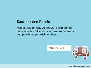 sessions and panels webvisionsevent.com Sessions and Panels Held all day on May 21 and 22, a conference pass provides full access to as many sessions and panels as you wish to attend. 