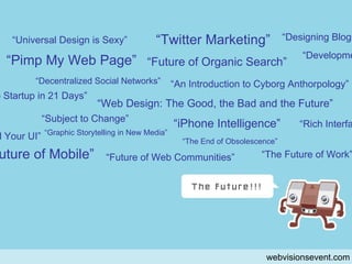 pongu webvisionsevent.com “ Universal Design is Sexy” “ Pimp My Web Page” “ Decentralized Social Networks” “ Future of Organic Search” “ Twitter Marketing” “ Subject to Change” “ Web Design: The Good, the Bad and the Future” “ Graphic Storytelling in New Media” “ Future of Mobile” “ iPhone Intelligence” “ The End of Obsolescence” “ An Introduction to Cyborg Anthorpology” “ Future of Web Communities” “ From Idea to Startup in 21 Days” “ Development” “ Rich Interface” Behind Your UI” “ Designing Blogs” “ The Future of Work” 