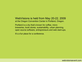 when webvisionsevent.com WebVisions is held from May 20-22, 2009  at the Oregon Convention Center in Portland, Oregon. Portland is a city that’s known for coffee, micro breweries, book stores, sustainability, urban planning, open source software, entrepreneurs and web start-ups. It’s a fun place for a conference. 