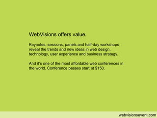 value webvisionsevent.com WebVisions offers value. Keynotes, sessions, panels and half-day workshops reveal the trends and new ideas in web design, technology, user experience and business strategy. And it’s one of the most affordable web conferences in the world. Conference passes start at $150.  