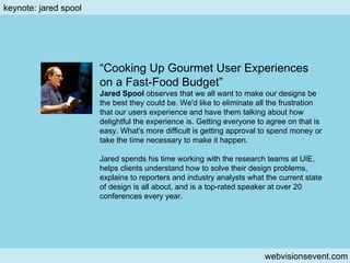 Keynote: Jared S. webvisionsevent.com keynote: jared spool “ Cooking Up Gourmet User Experiences on a Fast-Food Budget” Jared Spool  observes that we all want to make our designs be the best they could be. We'd like to eliminate all the frustration that our users experience and have them talking about how delightful the experience is. Getting everyone to agree on that is easy. What's more difficult is getting approval to spend money or take the time necessary to make it happen. Jared spends his time working with the research teams at UIE, helps clients understand how to solve their design problems, explains to reporters and industry analysts what the current state of design is all about, and is a top-rated speaker at over 20 conferences every year. 
