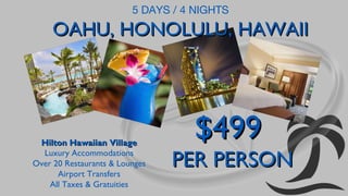 5 DAYS / 4 NIGHTS

OAHU, HONOLULU, HAWAII

Hilton Hawaiian Village
Luxury Accommodations
Over 20 Restaurants & Lounges
Airport Transfers
All Taxes & Gratuities

$499

PER PERSON

 