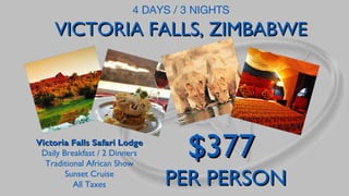 4 DAYS / 3 NIGHTS

VICTORIA FALLS, ZIMBABWE

Victoria Falls Safari Lodge
Daily Breakfast / 2 Dinners
Traditional African Show
Sunset Cruise
All Taxes

$377

PER PERSON

 