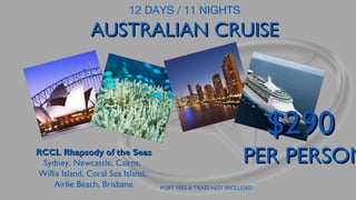 12 DAYS / 11 NIGHTS

AUSTRALIAN CRUISE

$290

RCCL Rhapsody of the Seas
Sydney, Newcastle, Cairns,
Willis Island, Coral Sea Island,
Airlie Beach, Brisbane

PER PERSON
PORT FEES & TAXES NOT INCLUDED

 