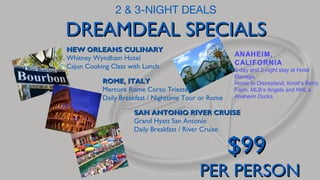 2 & 3-NIGHT DEALS

DREAMDEAL SPECIALS
NEW ORLEANS CULINARY
Whitney Wyndham Hotel
Cajun Cooking Class with Lunch

ANAHEIM,
CALIFORNIA

ROME, ITALY
Mercure Rome Corso Trieste
Daily Breakfast / Nighttime Tour or Rome

3-day and 2-night stay at Hotel
Menage.
Home to Disneyland, Knott’s Berry
Farm, MLB’s Angels and NHL’s
Anaheim Ducks

SAN ANTONIO RIVER CRUISE
Grand Hyatt San Antonio
Daily Breakfast / River Cruise

$99

PER PERSON

 