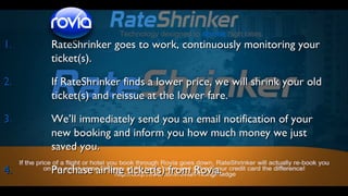 Technology designed to shrink high rates

1.

RateShrinker goes to work, continuously monitoring your
ticket(s).

2.

If RateShrinker finds a lower price, we will shrink your old
ticket(s) and reissue at the lower fare.

3.

We’ll immediately send you an email notification of your
new booking and inform you how much money we just
saved you.

4.

Purchase airline ticket(s) from Rovia.

 