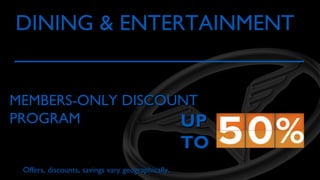 DINING & ENTERTAINMENT

MEMBERS-ONLY DISCOUNT
PROGRAM
UP

TO

Offers, discounts, savings vary geographically.

 