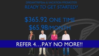 DREAMTRIPSlife & VACATION PROMOTER

READY TO GET STARTED?

$365.92 ONE TIME
$65.98/MONTH
REFER 4…PAY NO MORE!!

 
