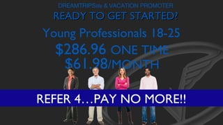 DREAMTRIPSlife & VACATION PROMOTER

READY TO GET STARTED?

Young Professionals 18-25
$286.96 ONE TIME
$61.98/MONTH
REFER 4…PAY NO MORE!!

 