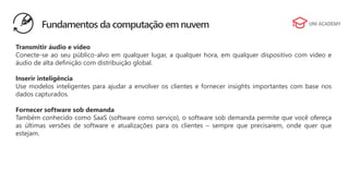 Transmitir áudio e vídeo
Conecte-se ao seu público-alvo em qualquer lugar, a qualquer hora, em qualquer dispositivo com vídeo e
áudio de alta definição com distribuição global.
Inserir inteligência
Use modelos inteligentes para ajudar a envolver os clientes e fornecer insights importantes com base nos
dados capturados.
Fornecer software sob demanda
Também conhecido como SaaS (software como serviço), o software sob demanda permite que você ofereça
as últimas versões de software e atualizações para os clientes – sempre que precisarem, onde quer que
estejam.
Fundamentos da computação em nuvem
 