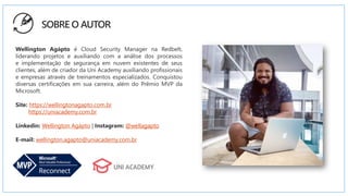 SOBRE O AUTOR
Wellington Agápto é Cloud Security Manager na Redbelt,
liderando projetos e auxiliando com a análise dos processos
e implementação de segurança em nuvem existentes de seus
clientes, além de criador da Uni Academy auxiliando profissionais
e empresas através de treinamentos especializados. Conquistou
diversas certificações em sua carreira, além do Prêmio MVP da
Microsoft.
Site: https://wellingtonagapto.com.br
https://uniacademy.com.br
Linkedin: Wellington Agápto | Instagram: @wellagapto
E-mail: wellington.agapto@uniacademy.com.br
 