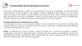 Fundamentos da computação em nuvem
Resumindo, a computação em nuvem é o fornecimento de serviços de computação, incluindo servidores,
armazenamento, bancos de dados, rede, software, análise e inteligência, pela Internet (“a nuvem”) para
oferecer inovações mais rápidas, recursos flexíveis e economias de escala. Você normalmente paga apenas
pelos serviços de nuvem que usa, ajudando a reduzir os custos operacionais, a executar sua infraestrutura
com mais eficiência e a escalonar conforme as necessidades da sua empresa mudam.
Principais benefícios da computação em nuvem
A computação em nuvem é uma grande mudança na forma tradicional de pensamento adotada pelas
empresas sobre os recursos de TI. Conheça seis motivos comuns pelos quais as organizações estão adotando
os serviços de computação em nuvem:
Custo: A computação em nuvem elimina o gasto de capital com a compra de hardware e software,
configuração e execução de datacenters locais, incluindo racks de servidores, disponibilidade constante de
eletricidade para energia e refrigeração, além de especialistas de TI para o gerenciamento da infraestrutura.
Tudo isso contribui para o alto custo da computação.
 