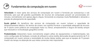 Velocidade: A maior parte dos serviços de computação em nuvem é fornecida por autosserviço e sob
demanda, para que até grandes quantidades de recursos de computação possam ser provisionadas em
minutos, normalmente com apenas alguns cliques, fornecendo às empresas muita flexibilidade e aliviando a
pressão do planejamento de capacidade.
Escala global: Os benefícios dos serviços de computação em nuvem incluem a capacidade de
dimensionamento elástico. Em termos de nuvem, isso significa fornecer a quantidade adequada de recursos
de TI (assim como potência de computação maior ou menor, armazenamento e largura de banda) sempre
que necessário e na localização geográfica correta.
Produtividade: Datacenters locais normalmente exigem pilhas de equipamentos e implementações, tais
como configuração de hardware, correção de software e outras tarefas demoradas de gerenciamento da TI. A
computação em nuvem remove a necessidade de muitas destas tarefas, para que as equipes de TI possam
investir seu tempo na obtenção de suas metas comerciais mais importantes.
Fundamentos da computação em nuvem
 
