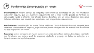 Desempenho: Os maiores serviços de computação em nuvem são executados em uma rede mundial de
datacenters seguros, que são atualizados regularmente com a mais recente geração de hardware de
computação rápido e eficiente. Isso oferece diversos benefícios em um único datacenter corporativo,
incluindo latência de rede reduzida para aplicativos e mais economia de escalonamento.
Confiabilidade: A computação em nuvem facilita e reduz os custos de backup de dados, recuperação de
desastre e continuidade dos negócios, já que os dados podem ser espelhados em diversos sites redundantes
na rede do provedor em nuvem.
Segurança: Muitos provedores em nuvem oferecem um amplo conjunto de políticas, tecnologias e controles
que fortalecem sua postura geral de segurança, ajudando a proteger os dados, os aplicativos e a
infraestrutura contra possíveis ameaças.
Fundamentos da computação em nuvem
 