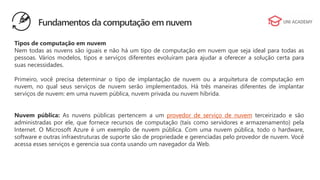 Tipos de computação em nuvem
Nem todas as nuvens são iguais e não há um tipo de computação em nuvem que seja ideal para todas as
pessoas. Vários modelos, tipos e serviços diferentes evoluíram para ajudar a oferecer a solução certa para
suas necessidades.
Primeiro, você precisa determinar o tipo de implantação de nuvem ou a arquitetura de computação em
nuvem, no qual seus serviços de nuvem serão implementados. Há três maneiras diferentes de implantar
serviços de nuvem: em uma nuvem pública, nuvem privada ou nuvem híbrida.
Nuvem pública: As nuvens públicas pertencem a um provedor de serviço de nuvem terceirizado e são
administradas por ele, que fornece recursos de computação (tais como servidores e armazenamento) pela
Internet. O Microsoft Azure é um exemplo de nuvem pública. Com uma nuvem pública, todo o hardware,
software e outras infraestruturas de suporte são de propriedade e gerenciadas pelo provedor de nuvem. Você
acessa esses serviços e gerencia sua conta usando um navegador da Web.
Fundamentos da computação em nuvem
 