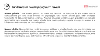 Nuvem privada: Uma nuvem privada se refere aos recursos de computação em nuvem usados
exclusivamente por uma única empresa ou organização. Uma nuvem privada pode estar localizada
fisicamente no datacenter local da empresa. Algumas empresas também pagam provedores de serviços
terceirizados para hospedar sua nuvem privada. Uma nuvem privada é aquela em que os serviços e a
infraestrutura são mantidos em uma rede privada.
Nuvem híbrida: Nuvens híbridas combinam nuvens públicas e privadas ligadas por uma tecnologia que
permite que dados e aplicativos sejam compartilhados entre elas. Permitindo que os dados e os aplicativos se
movam entre nuvens privadas e públicas, uma nuvem híbrida oferece à sua empresa maior flexibilidade, mais
opções de implantação e ajuda a otimizar sua infraestrutura, segurança e conformidade existentes.
Fundamentos da computação em nuvem
 