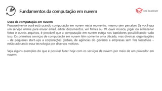 Usos da computação em nuvem
Provavelmente você está usando computação em nuvem neste momento, mesmo sem perceber. Se você usa
um serviço online para enviar email, editar documentos, ver filmes ou TV, ouvir música, jogar ou armazenar
fotos e outros arquivos, é provável que a computação em nuvem esteja nos bastidores possibilitando tudo
isso. Os primeiros serviços de computação em nuvem têm somente uma década, mas diversas organizações
– de pequenas start-ups a corporações globais, de agências do governo a empresas sem fins lucrativos –
estão adotando essa tecnologia por diversos motivos.
Veja alguns exemplos do que é possível fazer hoje com os serviços de nuvem por meio de um provedor em
nuvem:
Fundamentos da computação em nuvem
 