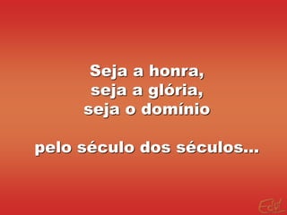 Seja a honra,
seja a glória,
seja o domínio
pelo século dos séculos...