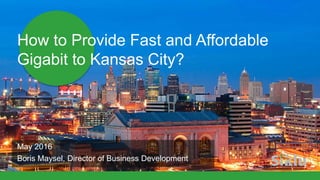 How to Provide Fast and Affordable
Gigabit to Kansas City?
May 2016
Boris Maysel, Director of Business Development
 