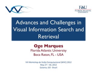 Advances and Challenges in
Visual Information Search and
           Retrieval 	

                 Oge Marques	

            Florida Atlantic University	

              Boca Raton, FL - USA	


     VIII	
  Workshop	
  de	
  Visão	
  Computacional	
  (WVC)	
  2012	
  
                          May	
  27	
  –	
  30,	
  2012	
  
                          Goiania,	
  GO	
  -­‐	
  Brazil	
  
 